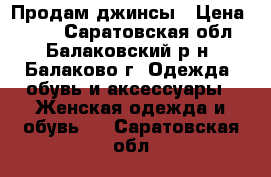 Продам джинсы › Цена ­ 500 - Саратовская обл., Балаковский р-н, Балаково г. Одежда, обувь и аксессуары » Женская одежда и обувь   . Саратовская обл.